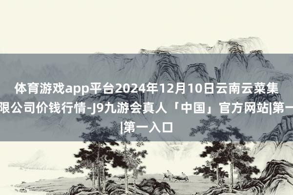 体育游戏app平台2024年12月10日云南云菜集团有限公司价钱行情-J9九游会真人「中国」官方网站|第一入口