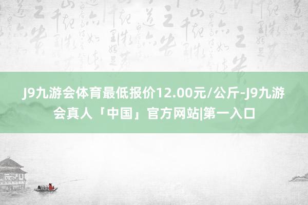 J9九游会体育最低报价12.00元/公斤-J9九游会真人「中国」官方网站|第一入口