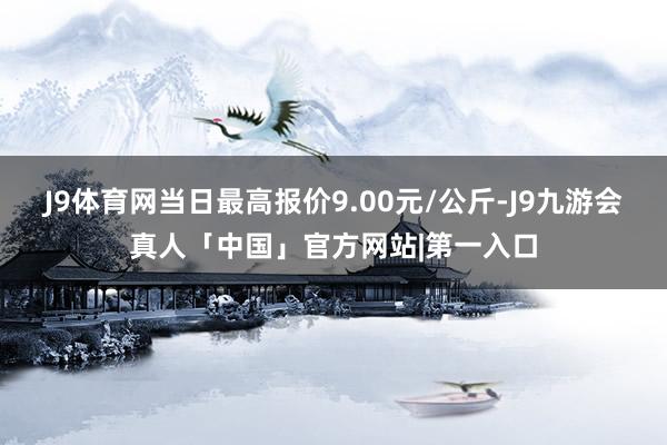 J9体育网当日最高报价9.00元/公斤-J9九游会真人「中国」官方网站|第一入口