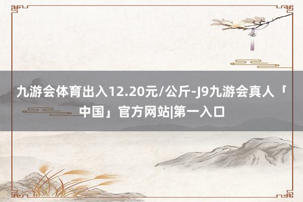九游会体育出入12.20元/公斤-J9九游会真人「中国」官方网站|第一入口