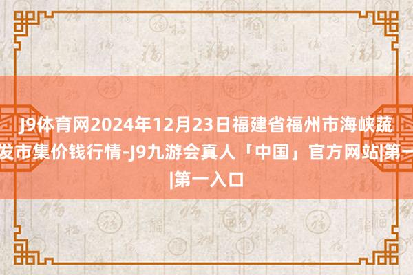 J9体育网2024年12月23日福建省福州市海峡蔬菜批发市集价钱行情-J9九游会真人「中国」官方网站|第一入口