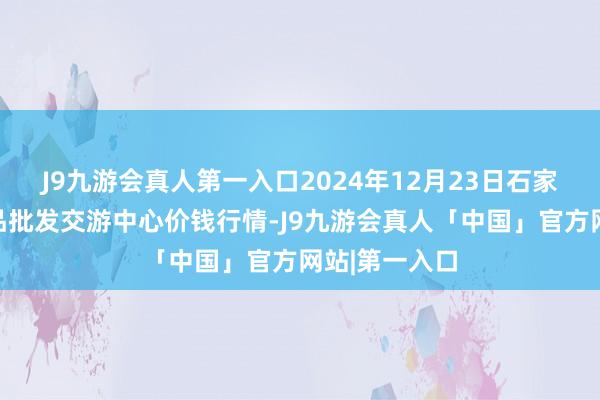 J9九游会真人第一入口2024年12月23日石家庄海外农居品批发交游中心价钱行情-J9九游会真人「中国」官方网站|第一入口