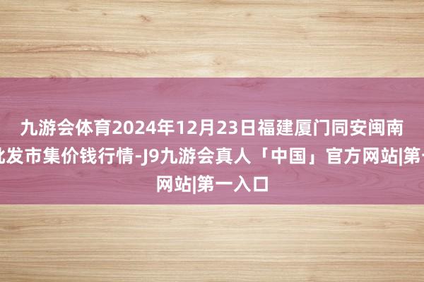 九游会体育2024年12月23日福建厦门同安闽南果蔬批发市集价钱行情-J9九游会真人「中国」官方网站|第一入口